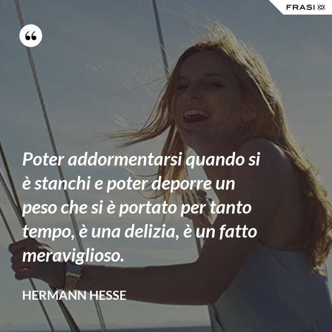 Poter addormentarsi quando si è stanchi e poter deporre un peso che si è portato per tanto tempo, è una delizia, è un fatto meraviglioso. - Hermann Hesse