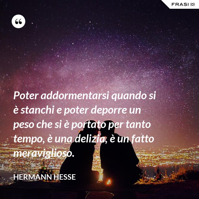 Poter addormentarsi quando si è stanchi e poter deporre un peso che si è portato per tanto tempo, è una delizia, è un fatto meraviglioso. - Hermann Hesse