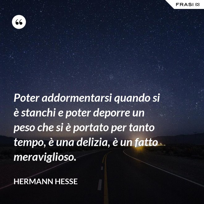 Poter addormentarsi quando si è stanchi e poter deporre un peso che si è portato per tanto tempo, è una delizia, è un fatto meraviglioso. - Hermann Hesse
