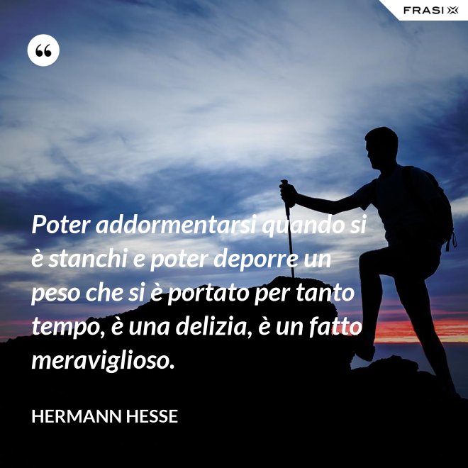 Poter addormentarsi quando si è stanchi e poter deporre un peso che si è portato per tanto tempo, è una delizia, è un fatto meraviglioso. - Hermann Hesse