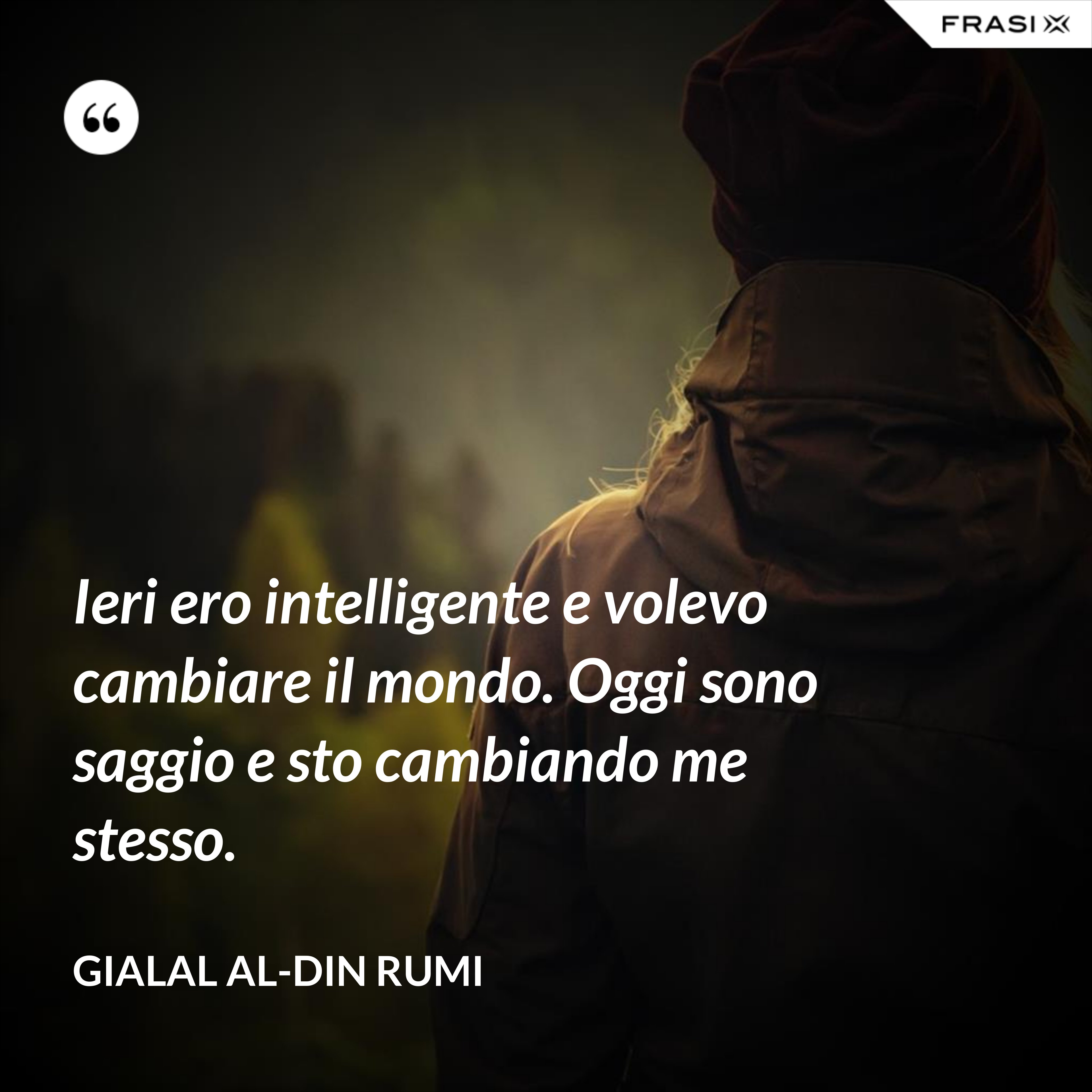 Ieri ero intelligente e volevo cambiare il mondo. Oggi sono saggio e sto cambiando me stesso. - Gialal al-Din Rumi
