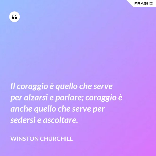 Il coraggio è quello che serve per alzarsi e parlare; coraggio è anche quello che serve per sedersi e ascoltare. - Winston Churchill