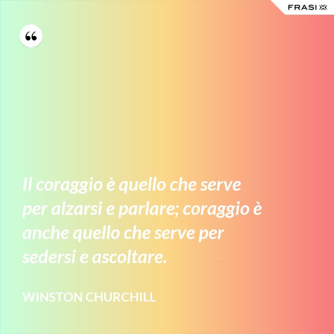 Il coraggio è quello che serve per alzarsi e parlare; coraggio è anche quello che serve per sedersi e ascoltare. - Winston Churchill