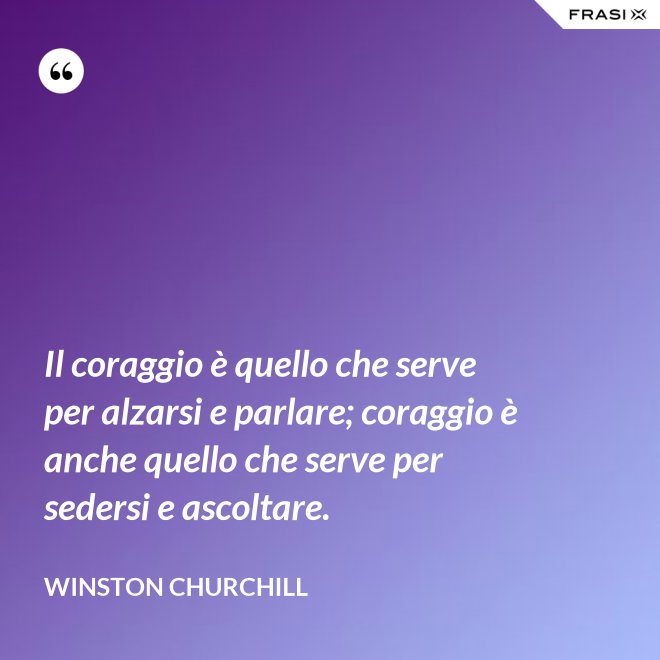 Il coraggio è quello che serve per alzarsi e parlare; coraggio è anche quello che serve per sedersi e ascoltare. - Winston Churchill