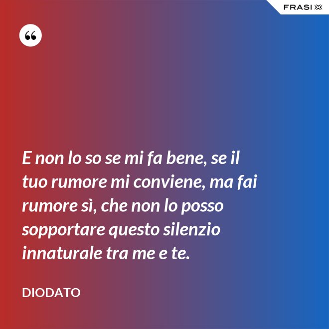 E non lo so se mi fa bene, se il tuo rumore mi conviene, ma fai rumore sì, che non lo posso sopportare questo silenzio innaturale tra me e te. - Diodato