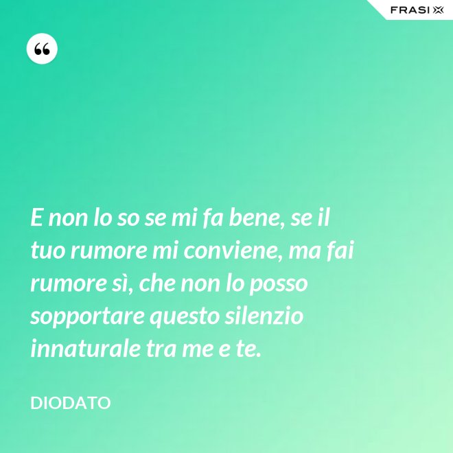 E non lo so se mi fa bene, se il tuo rumore mi conviene, ma fai rumore sì, che non lo posso sopportare questo silenzio innaturale tra me e te. - Diodato
