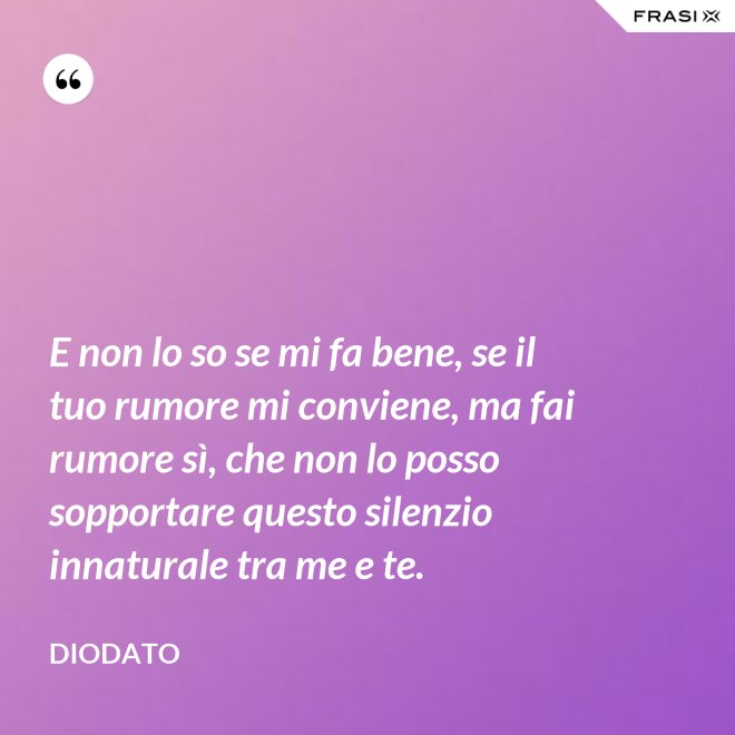 E non lo so se mi fa bene, se il tuo rumore mi conviene, ma fai rumore sì, che non lo posso sopportare questo silenzio innaturale tra me e te. - Diodato