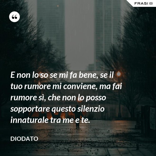 E non lo so se mi fa bene, se il tuo rumore mi conviene, ma fai rumore sì, che non lo posso sopportare questo silenzio innaturale tra me e te. - Diodato