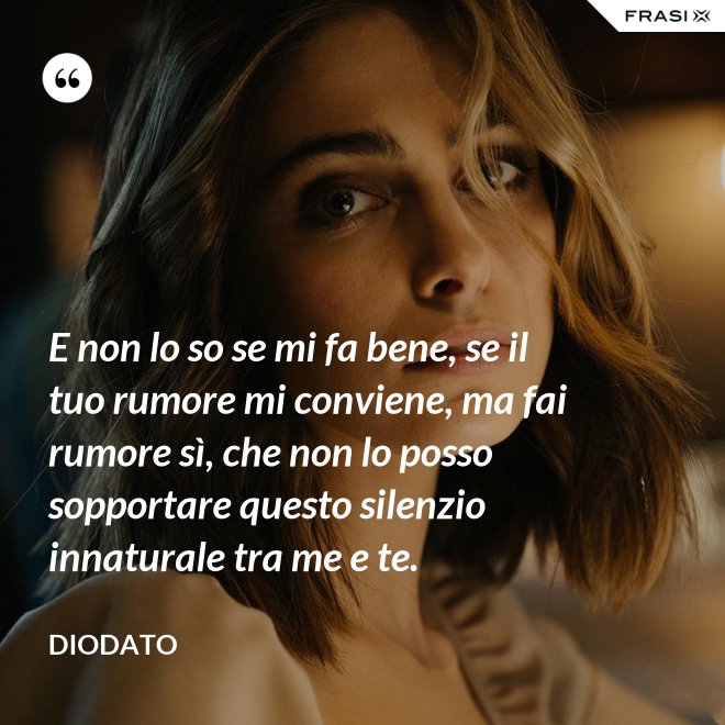 E non lo so se mi fa bene, se il tuo rumore mi conviene, ma fai rumore sì, che non lo posso sopportare questo silenzio innaturale tra me e te. - Diodato