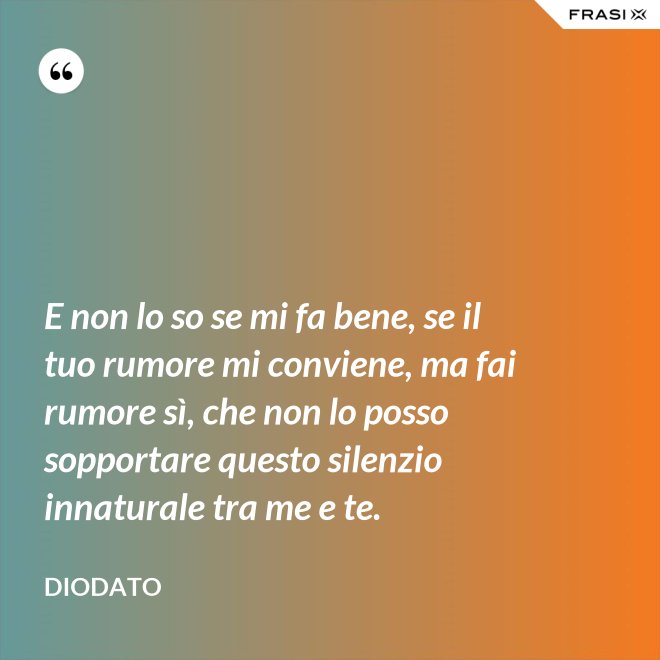 E non lo so se mi fa bene, se il tuo rumore mi conviene, ma fai rumore sì, che non lo posso sopportare questo silenzio innaturale tra me e te. - Diodato