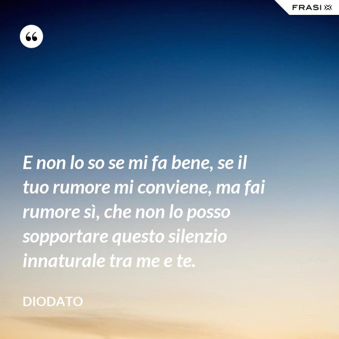 E non lo so se mi fa bene, se il tuo rumore mi conviene, ma fai rumore sì, che non lo posso sopportare questo silenzio innaturale tra me e te. - Diodato
