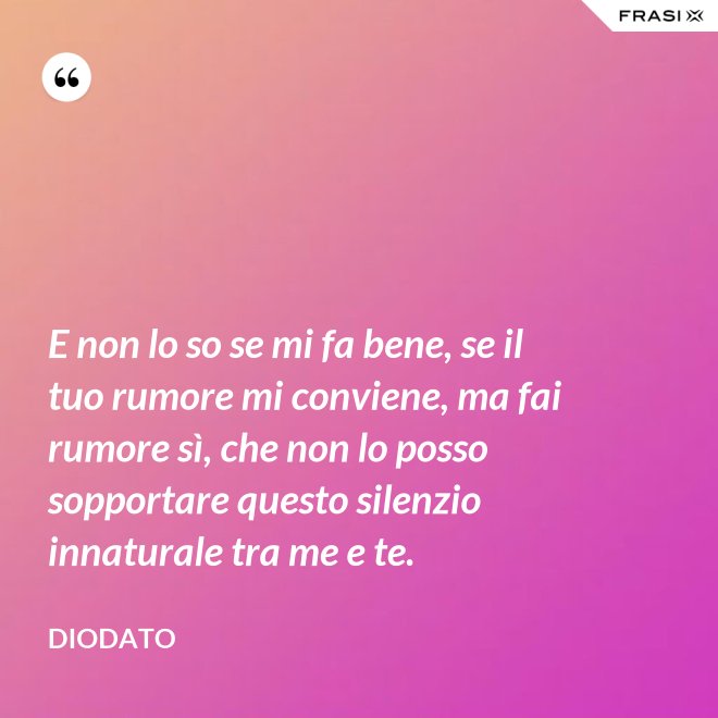 E non lo so se mi fa bene, se il tuo rumore mi conviene, ma fai rumore sì, che non lo posso sopportare questo silenzio innaturale tra me e te. - Diodato
