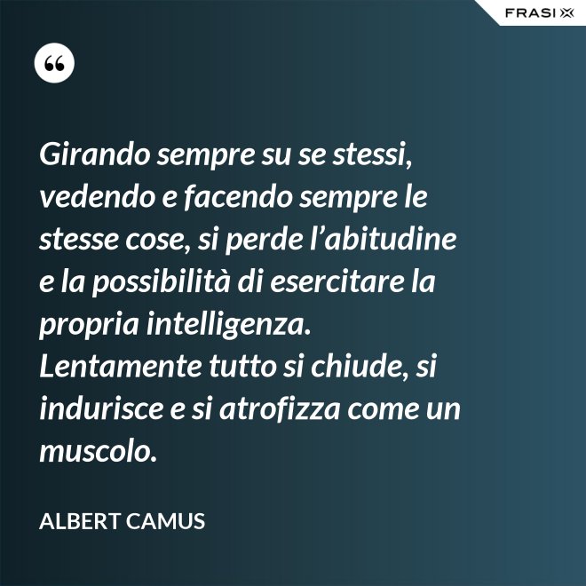 Girando sempre su se stessi, vedendo e facendo sempre le stesse cose, si perde l’abitudine e la possibilità di esercitare la propria intelligenza. Lentamente tutto si chiude, si indurisce e si atrofizza come un muscolo. - Albert Camus