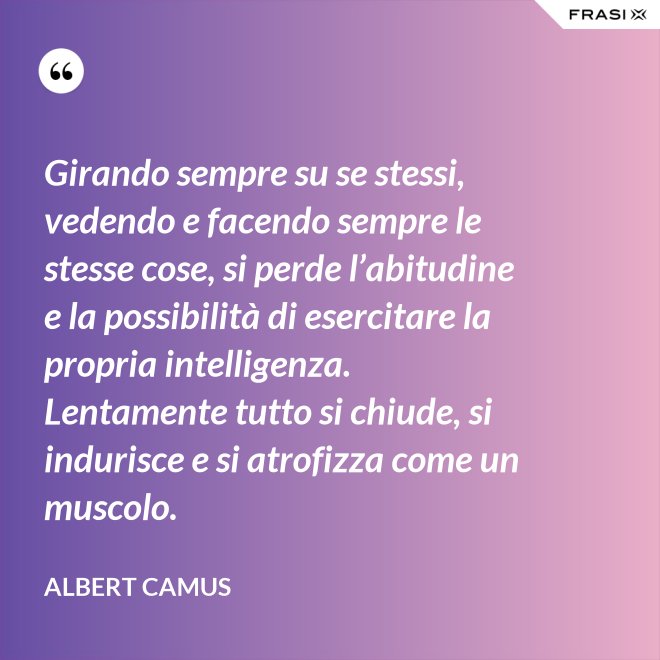 Girando sempre su se stessi, vedendo e facendo sempre le stesse cose, si perde l’abitudine e la possibilità di esercitare la propria intelligenza. Lentamente tutto si chiude, si indurisce e si atrofizza come un muscolo. - Albert Camus