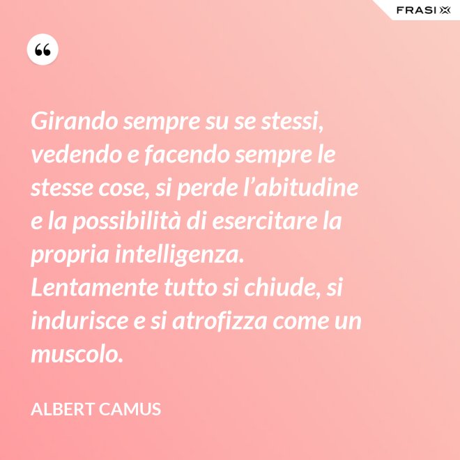 Girando sempre su se stessi, vedendo e facendo sempre le stesse cose, si perde l’abitudine e la possibilità di esercitare la propria intelligenza. Lentamente tutto si chiude, si indurisce e si atrofizza come un muscolo. - Albert Camus