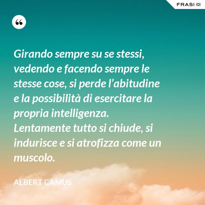 Girando sempre su se stessi, vedendo e facendo sempre le stesse cose, si perde l’abitudine e la possibilità di esercitare la propria intelligenza. Lentamente tutto si chiude, si indurisce e si atrofizza come un muscolo. - Albert Camus