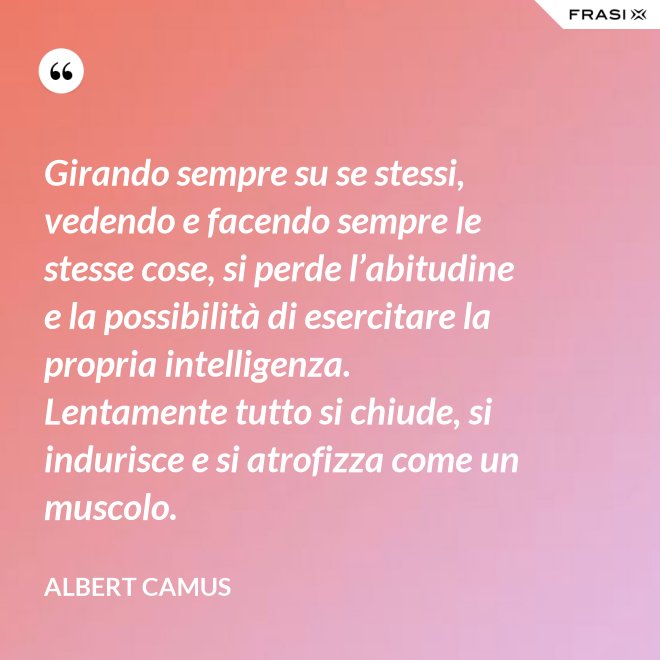 Girando sempre su se stessi, vedendo e facendo sempre le stesse cose, si perde l’abitudine e la possibilità di esercitare la propria intelligenza. Lentamente tutto si chiude, si indurisce e si atrofizza come un muscolo. - Albert Camus