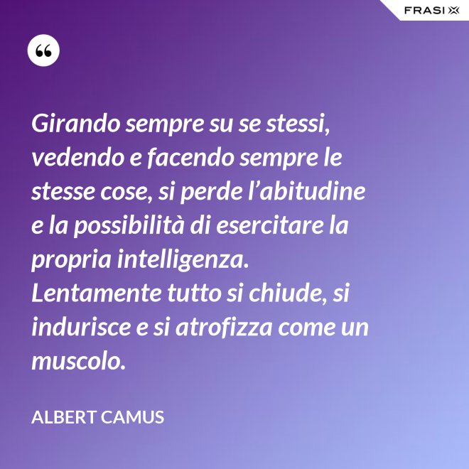 Girando sempre su se stessi, vedendo e facendo sempre le stesse cose, si perde l’abitudine e la possibilità di esercitare la propria intelligenza. Lentamente tutto si chiude, si indurisce e si atrofizza come un muscolo. - Albert Camus
