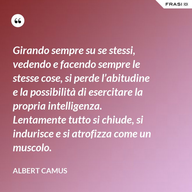 Girando sempre su se stessi, vedendo e facendo sempre le stesse cose, si perde l’abitudine e la possibilità di esercitare la propria intelligenza. Lentamente tutto si chiude, si indurisce e si atrofizza come un muscolo. - Albert Camus