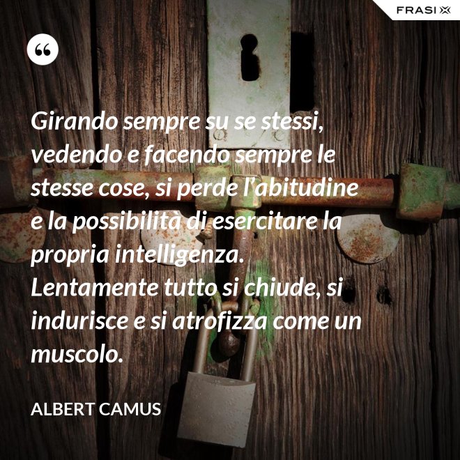 Girando sempre su se stessi, vedendo e facendo sempre le stesse cose, si perde l’abitudine e la possibilità di esercitare la propria intelligenza. Lentamente tutto si chiude, si indurisce e si atrofizza come un muscolo. - Albert Camus
