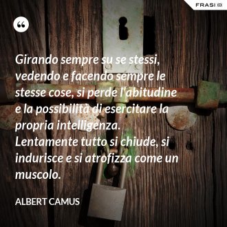 Girando sempre su se stessi, vedendo e facendo sempre le stesse cose, si perde l’abitudine e la possibilità di esercitare la propria intelligenza. Lentamente tutto si chiude, si indurisce e si atrofizza come un muscolo. - Albert Camus