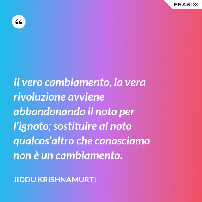 Il vero cambiamento, la vera rivoluzione avviene abbandonando il noto per l’ignoto; sostituire al noto qualcos’altro che conosciamo non è un cambiamento. - Jiddu Krishnamurti