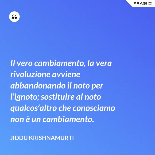 Il vero cambiamento, la vera rivoluzione avviene abbandonando il noto per l’ignoto; sostituire al noto qualcos’altro che conosciamo non è un cambiamento. - Jiddu Krishnamurti
