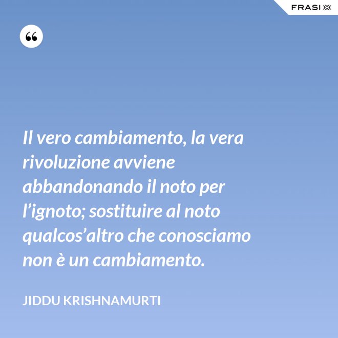 Il vero cambiamento, la vera rivoluzione avviene abbandonando il noto per l’ignoto; sostituire al noto qualcos’altro che conosciamo non è un cambiamento. - Jiddu Krishnamurti
