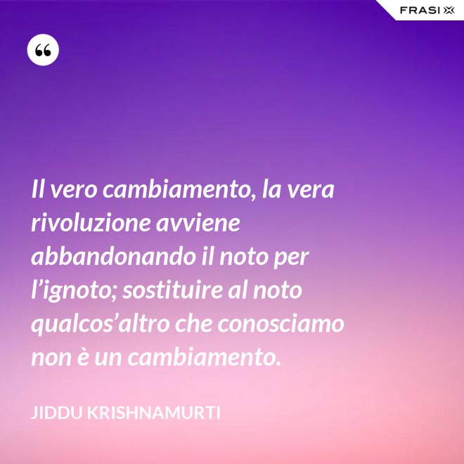 Il vero cambiamento, la vera rivoluzione avviene abbandonando il noto per l’ignoto; sostituire al noto qualcos’altro che conosciamo non è un cambiamento. - Jiddu Krishnamurti