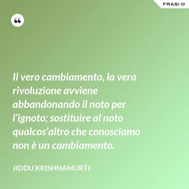 Il vero cambiamento, la vera rivoluzione avviene abbandonando il noto per l’ignoto; sostituire al noto qualcos’altro che conosciamo non è un cambiamento. - Jiddu Krishnamurti