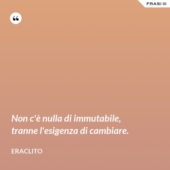 Non c'è nulla di immutabile, tranne l'esigenza di cambiare. - Eraclito