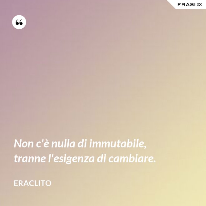 Non c'è nulla di immutabile, tranne l'esigenza di cambiare. - Eraclito