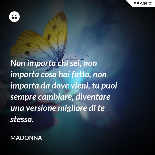 Non importa chi sei, non importa cosa hai fatto, non importa da dove vieni, tu puoi sempre cambiare, diventare una versione migliore di te stessa. - Madonna