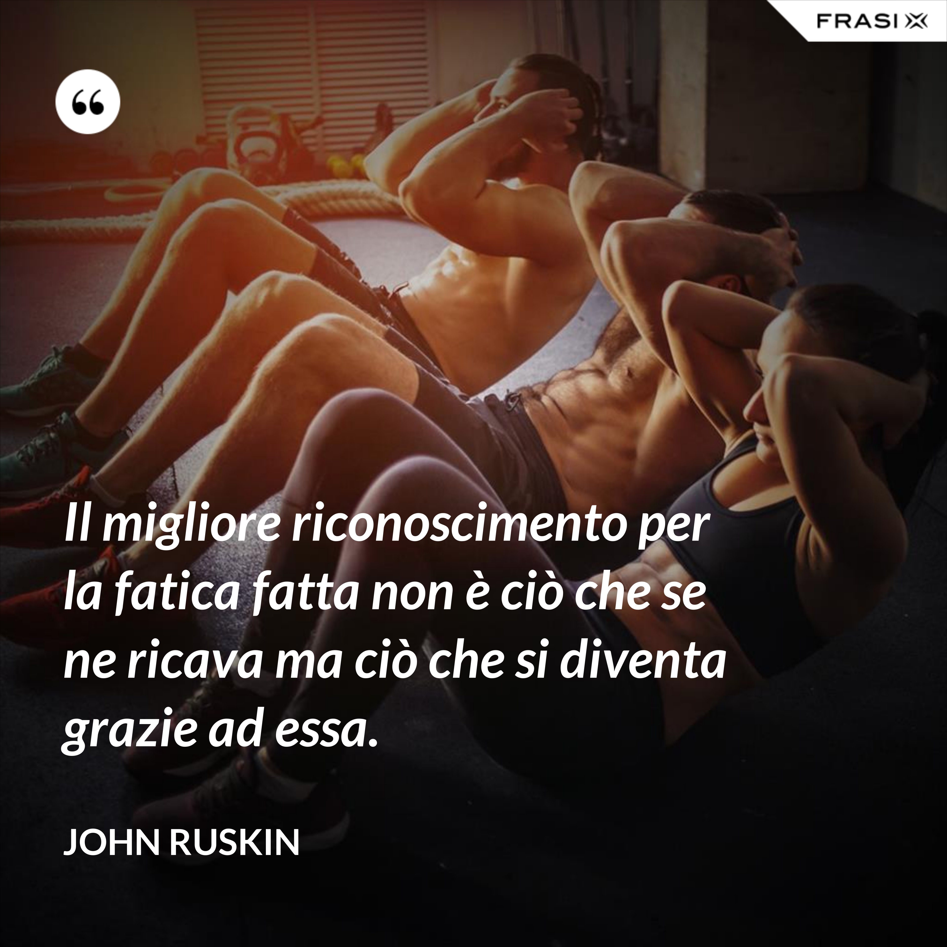 Il migliore riconoscimento per la fatica fatta non è ciò che se ne ricava ma ciò che si diventa grazie ad essa. - John Ruskin