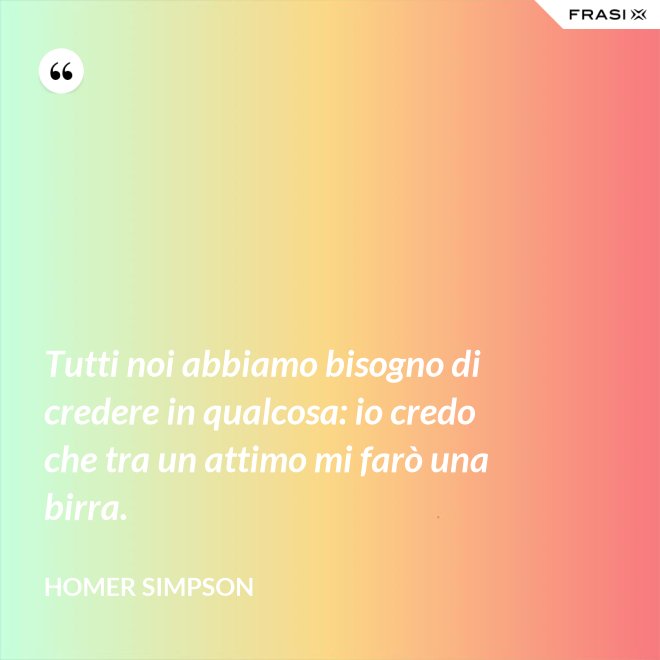 Tutti noi abbiamo bisogno di credere in qualcosa: io credo che tra un attimo mi farò una birra. - Homer Simpson
