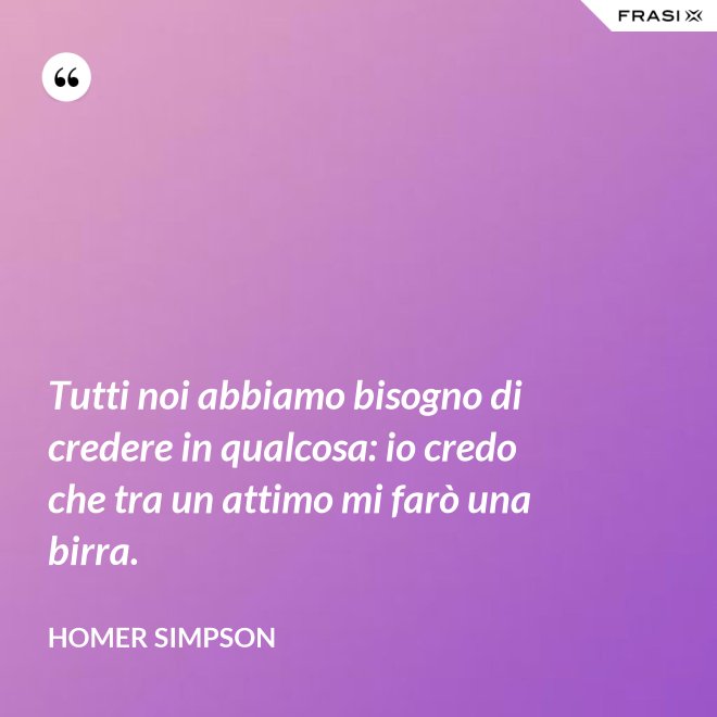 Tutti noi abbiamo bisogno di credere in qualcosa: io credo che tra un attimo mi farò una birra. - Homer Simpson