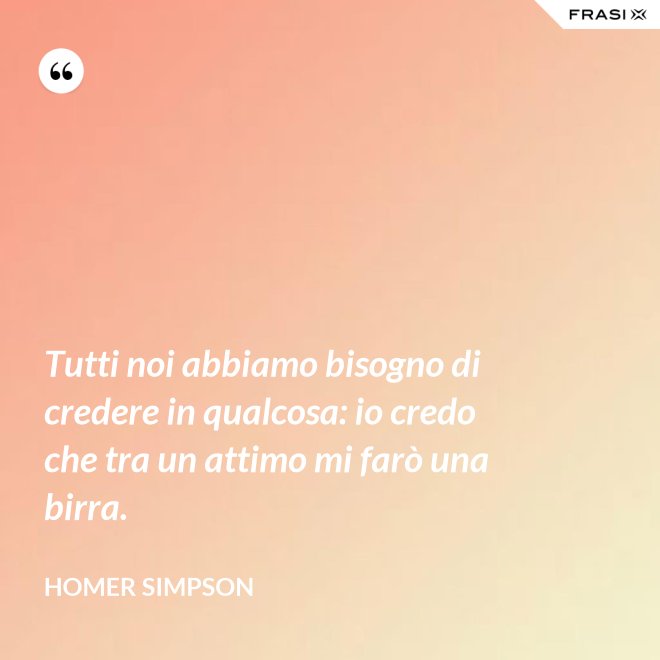 Tutti noi abbiamo bisogno di credere in qualcosa: io credo che tra un attimo mi farò una birra. - Homer Simpson