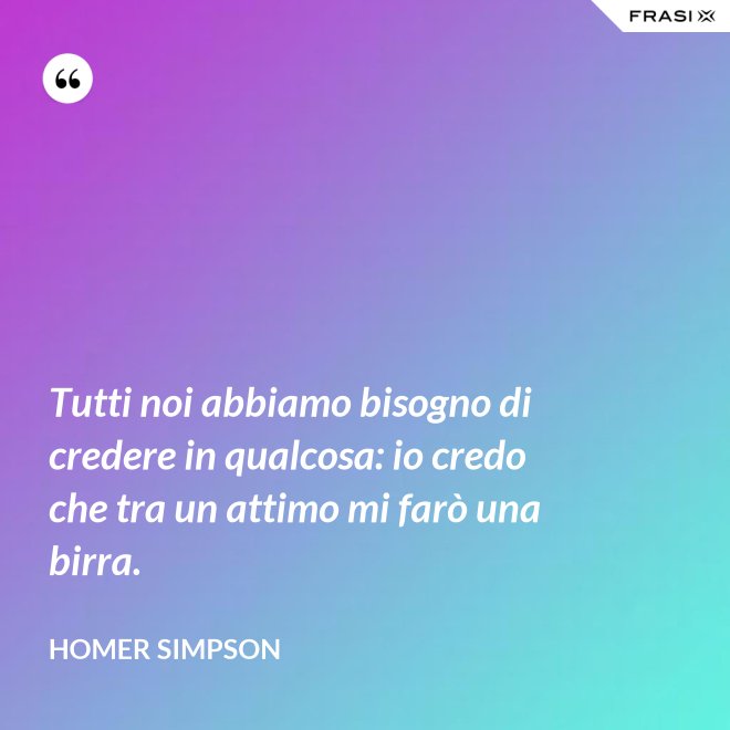 Tutti noi abbiamo bisogno di credere in qualcosa: io credo che tra un attimo mi farò una birra. - Homer Simpson