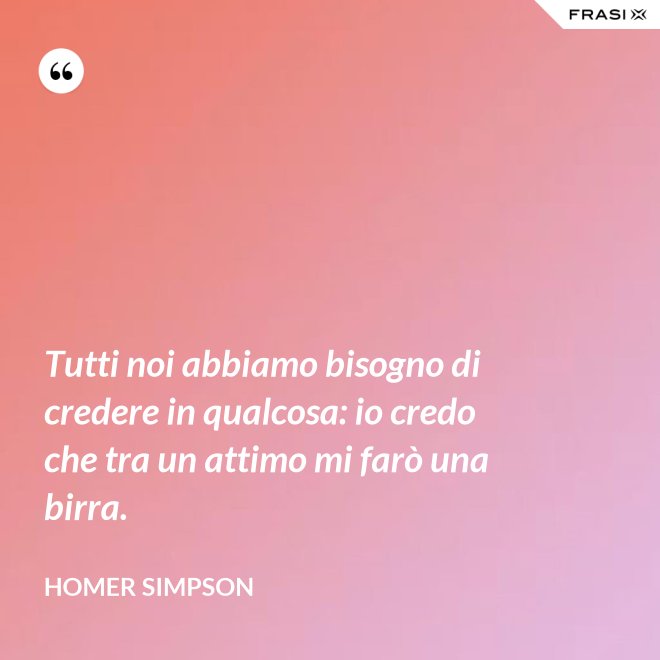 Tutti noi abbiamo bisogno di credere in qualcosa: io credo che tra un attimo mi farò una birra. - Homer Simpson