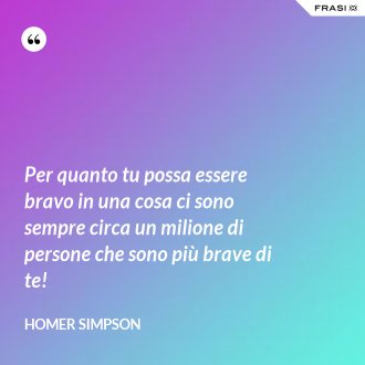 Per quanto tu possa essere bravo in una cosa ci sono sempre circa un milione di persone che sono più brave di te! - Homer Simpson