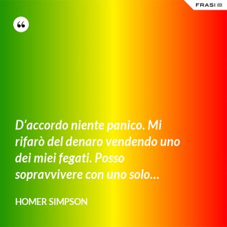 D’accordo niente panico. Mi rifarò del denaro vendendo uno dei miei fegati. Posso sopravvivere con uno solo… - Homer Simpson
