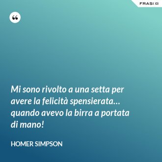 Mi sono rivolto a una setta per avere la felicità spensierata… quando avevo la birra a portata di mano! - Homer Simpson