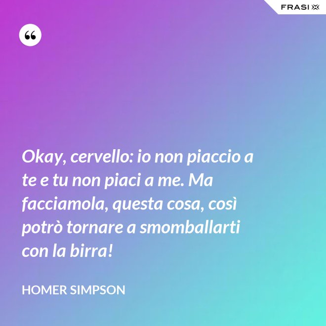 Okay, cervello: io non piaccio a te e tu non piaci a me. Ma facciamola, questa cosa, così potrò tornare a smomballarti con la birra! - Homer Simpson