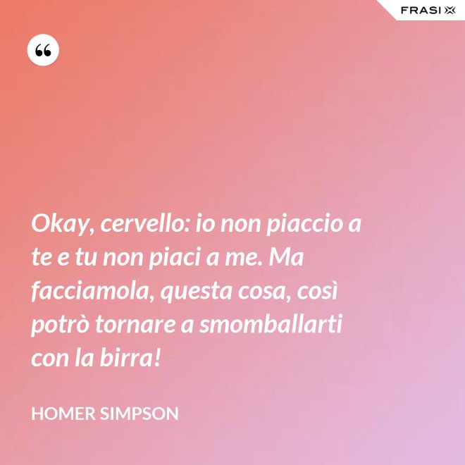 Okay, cervello: io non piaccio a te e tu non piaci a me. Ma facciamola, questa cosa, così potrò tornare a smomballarti con la birra! - Homer Simpson