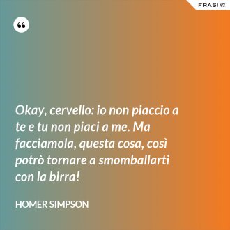 Okay, cervello: io non piaccio a te e tu non piaci a me. Ma facciamola, questa cosa, così potrò tornare a smomballarti con la birra! - Homer Simpson
