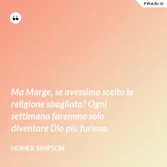 Ma Marge, se avessimo scelto la religione sbagliata? Ogni settimana faremmo solo diventare Dio più furioso. - Homer Simpson