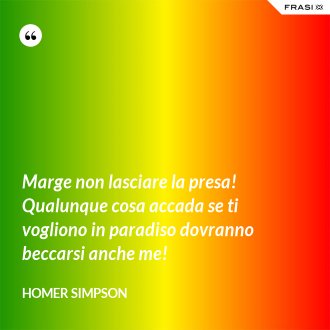 Marge non lasciare la presa! Qualunque cosa accada se ti vogliono in paradiso dovranno beccarsi anche me! - Homer Simpson