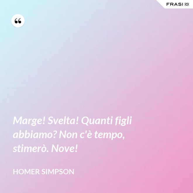 Marge! Svelta! Quanti figli abbiamo? Non c'è tempo, stimerò. Nove! - Homer Simpson