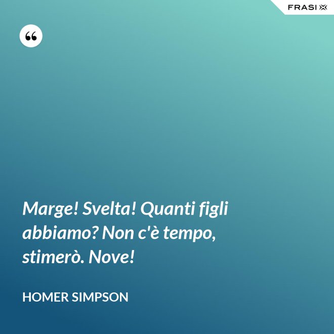 Marge! Svelta! Quanti figli abbiamo? Non c'è tempo, stimerò. Nove! - Homer Simpson