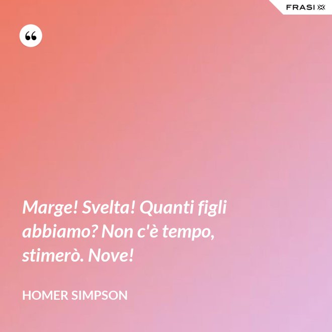 Marge! Svelta! Quanti figli abbiamo? Non c'è tempo, stimerò. Nove! - Homer Simpson